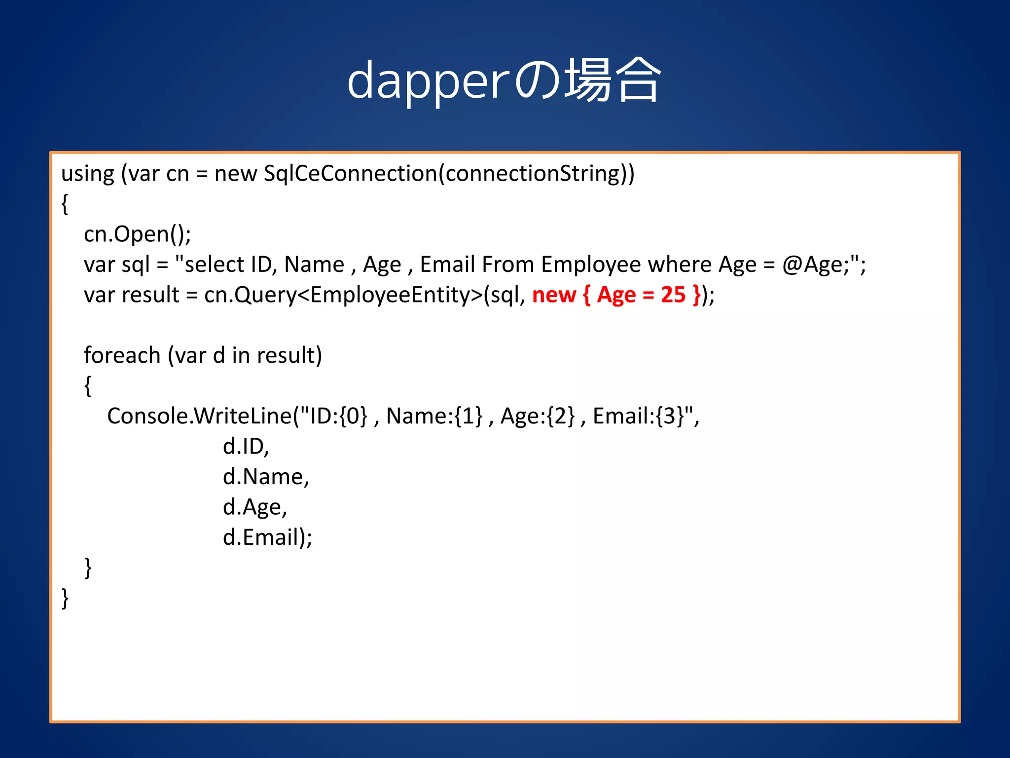 dapperの場合
using (var cn = new SqlCeConnection(connectionString))
{
cn.Open();
var sql = "select ID, Name , Age , Email From Employee where Age = @Age;";
var result = cn.Query<EmployeeEntity>(sql, new { Age = 25 });
foreach (var d in result)
{
Console.WriteLine("ID:{0} , Name:{1} , Age:{2} , Email:{3}",
d.ID,
d.Name,
d.Age,
d.Email);
}
}
 