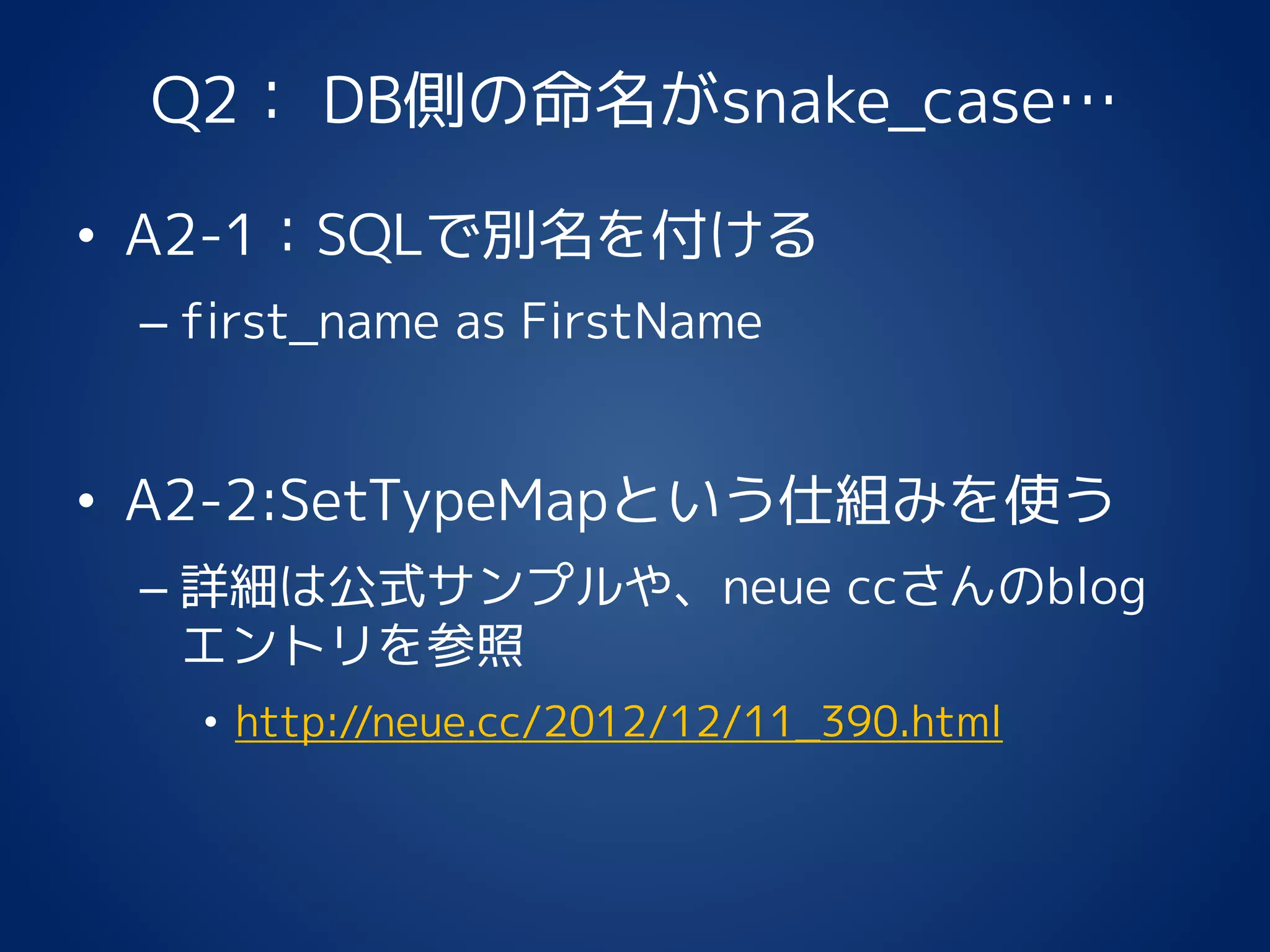 Q2： DB側の命名がsnake_case…
• A2-1：SQLで別名を付ける
– first_name as FirstName
• A2-2:SetTypeMapという仕組みを使う
– 詳細は公式サンプルや、neue ccさんのblog
エントリを参照
• http://neue.cc/2012/12/11_390.html
 