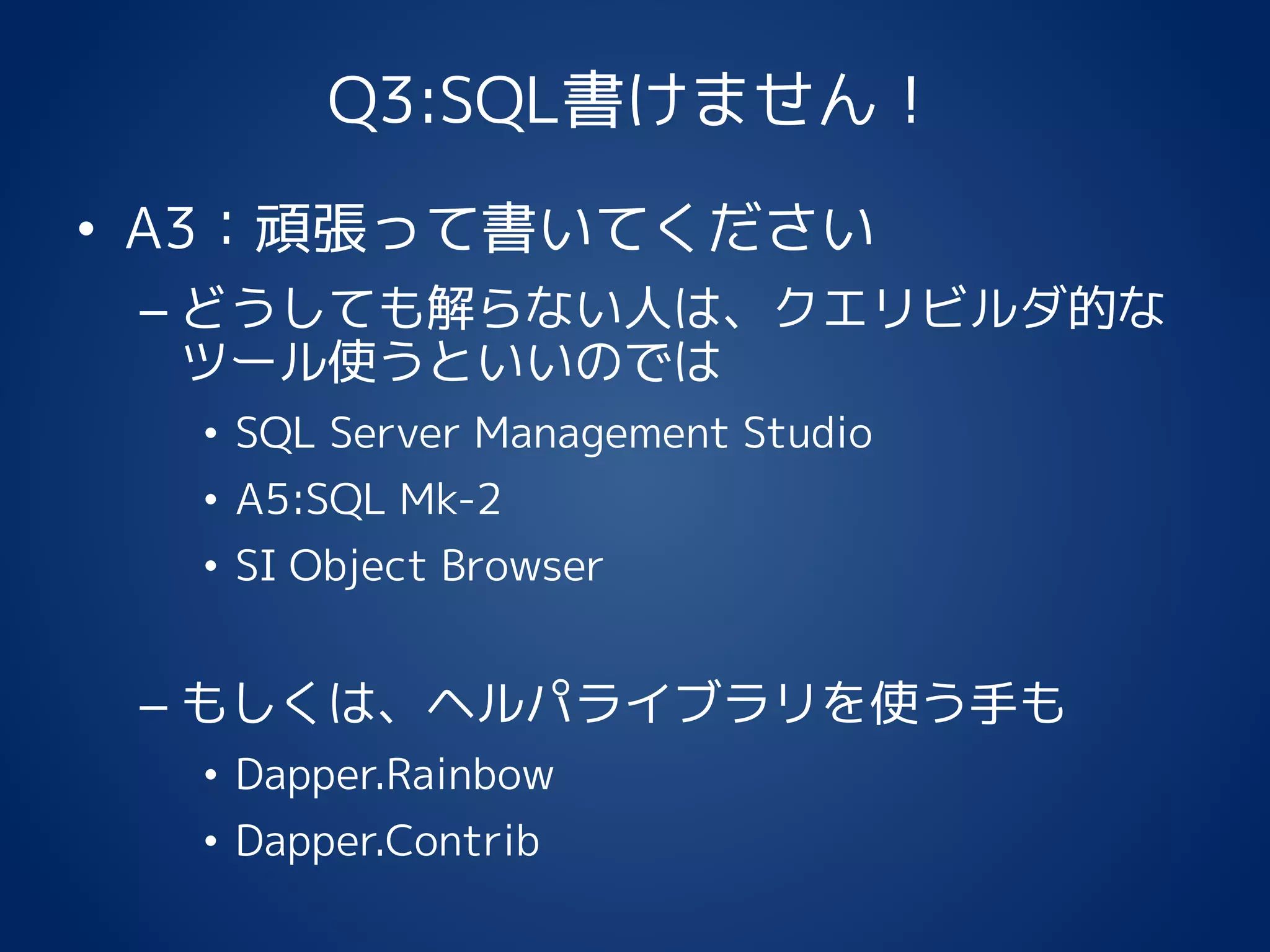 Q3:SQL書けません！
• A3：頑張って書いてください
– どうしても解らない人は、クエリビルダ的な
ツール使うといいのでは
• SQL Server Management Studio
• A5:SQL Mk-2
• SI Object Browser
– もしくは、ヘルパライブラリを使う手も
• Dapper.Rainbow
• Dapper.Contrib
 