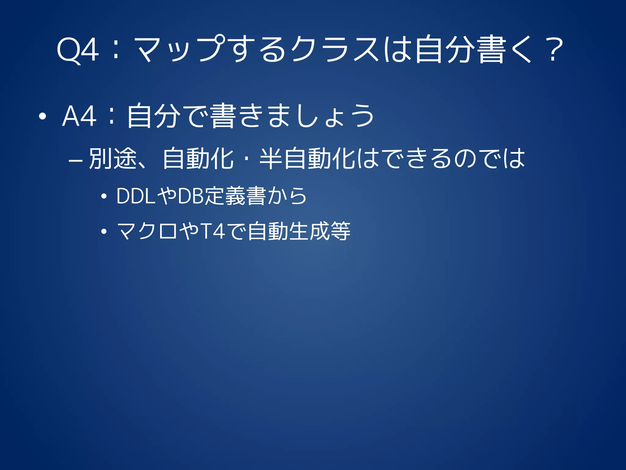 Q4：マップするクラスは自分書く？
• A4：自分で書きましょう
– 別途、自動化・半自動化はできるのでは
• DDLやDB定義書から
• マクロやT4で自動生成等
 