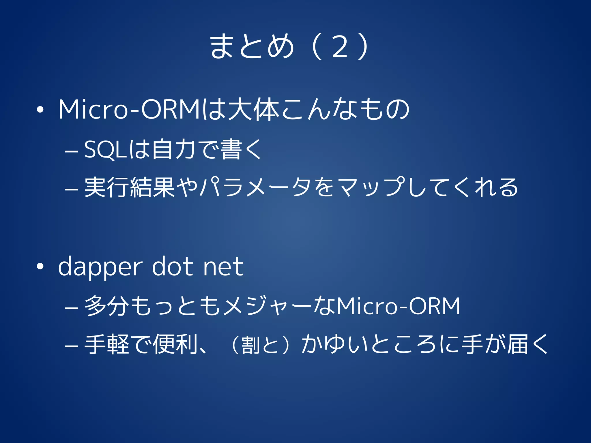 まとめ（２）
• Micro-ORMは大体こんなもの
– SQLは自力で書く
– 実行結果やパラメータをマップしてくれる
• dapper dot net
– 多分もっともメジャーなMicro-ORM
– 手軽で便利、（割と）かゆいところに手が届く
 