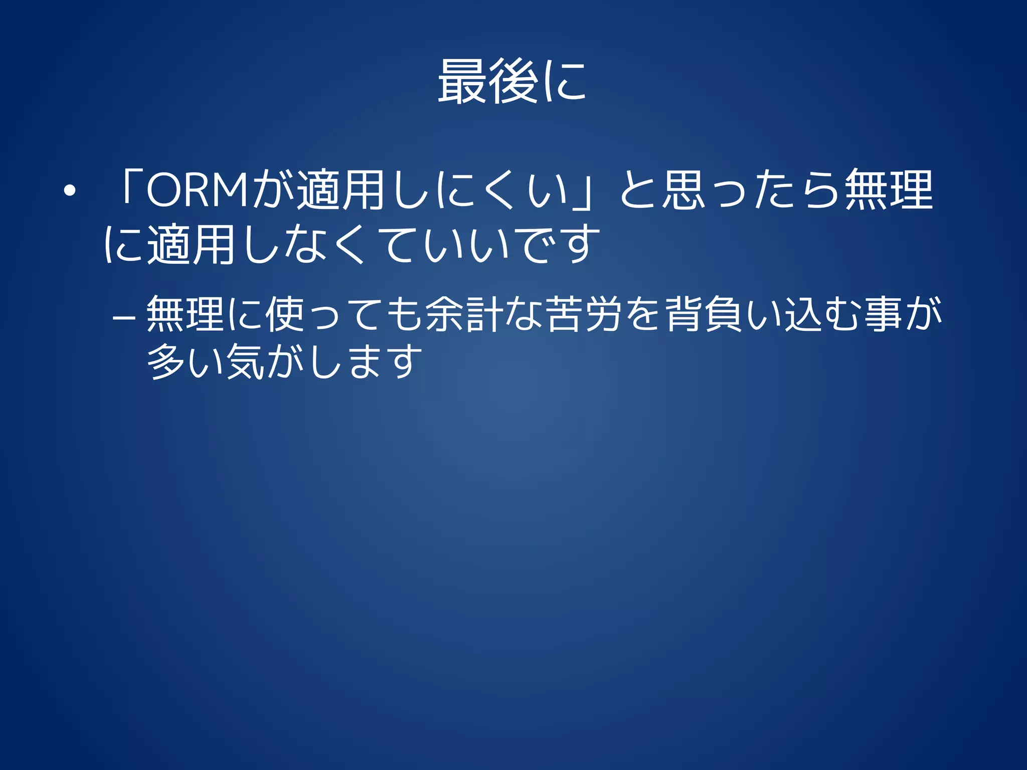 最後に
• 「ORMが適用しにくい」と思ったら無理
に適用しなくていいです
– 無理に使っても余計な苦労を背負い込む事が
多い気がします
 