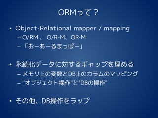 ORMって？
• Object-Relational mapper / mapping
– O/RM 、 O/R-M、OR-M
– 「おーあーるまっぱー」
• 永続化データに対するギャップを埋める
– メモリ上の変数とDB上のカラムのマッピング
– "オブジェクト操作"と"DBの操作"
• その他、DB操作をラップ
 