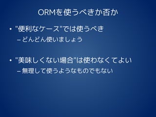 ORMを使うべきか否か
• "便利なケース"では使うべき
– どんどん使いましょう
• "美味しくない場合"は使わなくてよい
– 無理して使うようなものでもない
 