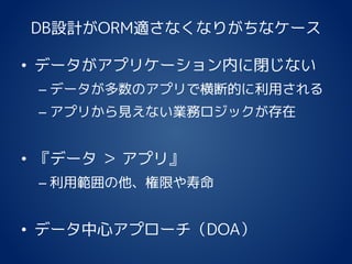 DB設計がORM適さなくなりがちなケース
• データがアプリケーション内に閉じない
– データが多数のアプリで横断的に利用される
– アプリから見えない業務ロジックが存在
• 『データ ＞ アプリ』
– 利用範囲の他、権限や寿命
• データ中心アプローチ（DOA）
 
