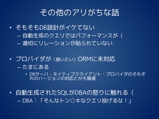 その他のアリがちな話
• そもそもDB設計がイケてない
– 自動生成のクエリではパフォーマンスが（
– 適切にリレーションが貼られていない
• プロバイダが（使いたい）ORMに未対応
– たまにある
• DBサーバ・ネイティブクライアント・プロバイダのそれぞ
れのバージョンの対応とかも関連
• 自動生成されたSQLがDBAの怒りに触れる（
– DBA：「そんなトン○キなクエリ投げるな！」
 