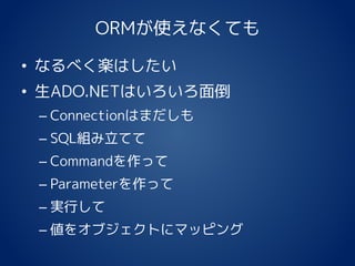 ORMが使えなくても
• なるべく楽はしたい
• 生ADO.NETはいろいろ面倒
– Connectionはまだしも
– SQL組み立てて
– Commandを作って
– Parameterを作って
– 実行して
– 値をオブジェクトにマッピング
 