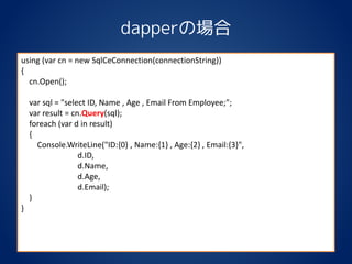 dapperの場合
using (var cn = new SqlCeConnection(connectionString))
{
cn.Open();
var sql = "select ID, Name , Age , Email From Employee;";
var result = cn.Query(sql);
foreach (var d in result)
{
Console.WriteLine("ID:{0} , Name:{1} , Age:{2} , Email:{3}",
d.ID,
d.Name,
d.Age,
d.Email);
}
}
 