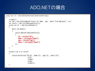 ADO.NETの場合
using (var cn = new SqlCeConnection(connectionString))
{
cn.Open();
var cmd = new SqlCeCommand("select ID, Name , Age , Email From Employee;", cn);
var result = new List<EmployeeEntity>();
using (var dr = cmd.ExecuteReader())
{
while (dr.Read())
{
result.Add(new EmployeeEntity()
{
ID = (int)dr["ID"],
Name = (string)dr["Name"],
Age = (int)dr["Age"],
Email = (string)dr["Email"]
});
}
}
foreach (var d in result)
{
Console.WriteLine("ID:{0} , Name:{1} , Age:{2} , Email:{3}",
d.ID,
d.Name,
d.Age,
d.Email);
}
}
 