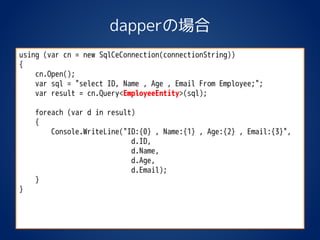 dapperの場合
using (var cn = new SqlCeConnection(connectionString))
{
cn.Open();
var sql = "select ID, Name , Age , Email From Employee;";
var result = cn.Query<EmployeeEntity>(sql);
foreach (var d in result)
{
Console.WriteLine("ID:{0} , Name:{1} , Age:{2} , Email:{3}",
d.ID,
d.Name,
d.Age,
d.Email);
}
}
 