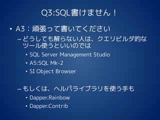 Q3:SQL書けません！
• A3：頑張って書いてください
– どうしても解らない人は、クエリビルダ的な
ツール使うといいのでは
• SQL Server Management Studio
• A5:SQL Mk-2
• SI Object Browser
– もしくは、ヘルパライブラリを使う手も
• Dapper.Rainbow
• Dapper.Contrib
 