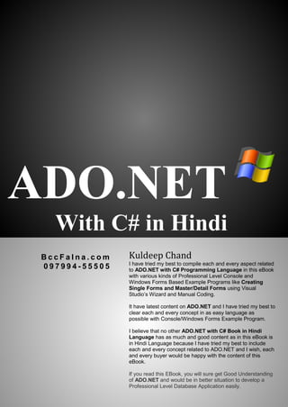 ADO.NET
With C# in Hindi
B c c F a l n a . c o m
0 9 7 9 9 4 - 5 5 5 0 5
Kuldeep Chand
I have tried my best to compile each and every aspect related
to ADO.NET with C# Programming Language in this eBook
with various kinds of Professional Level Console and
Windows Forms Based Example Programs like Creating
Single Forms and Master/Detail Forms using Visual
Studio’s Wizard and Manual Coding.
It have latest content on ADO.NET and I have tried my best to
clear each and every concept in as easy language as
possible with Console/Windows Forms Example Program.
I believe that no other ADO.NET with C# Book in Hindi
Language has as much and good content as in this eBook is
in Hindi Language because I have tried my best to include
each and every concept related to ADO.NET and I wish, each
and every buyer would be happy with the content of this
eBook.
If you read this EBook, you will sure get Good Understanding
of ADO.NET and would be in better situation to develop a
Professional Level Database Application easily.
 