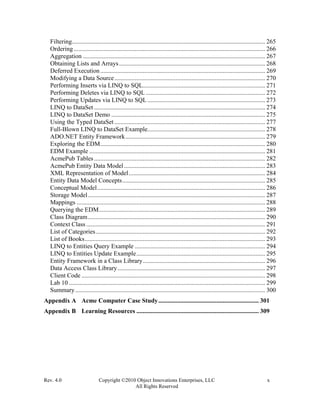 Rev. 4.0 Copyright ©2010 Object Innovations Enterprises, LLC x
All Rights Reserved
Filtering........................................................................................................................... 265
Ordering.......................................................................................................................... 266
Aggregation .................................................................................................................... 267
Obtaining Lists and Arrays............................................................................................. 268
Deferred Execution......................................................................................................... 269
Modifying a Data Source................................................................................................ 270
Performing Inserts via LINQ to SQL.............................................................................. 271
Performing Deletes via LINQ to SQL ............................................................................ 272
Performing Updates via LINQ to SQL........................................................................... 273
LINQ to DataSet ............................................................................................................. 274
LINQ to DataSet Demo .................................................................................................. 275
Using the Typed DataSet ................................................................................................ 277
Full-Blown LINQ to DataSet Example........................................................................... 278
ADO.NET Entity Framework......................................................................................... 279
Exploring the EDM......................................................................................................... 280
EDM Example ................................................................................................................ 281
AcmePub Tables............................................................................................................. 282
AcmePub Entity Data Model.......................................................................................... 283
XML Representation of Model....................................................................................... 284
Entity Data Model Concepts........................................................................................... 285
Conceptual Model........................................................................................................... 286
Storage Model................................................................................................................. 287
Mappings ........................................................................................................................ 288
Querying the EDM.......................................................................................................... 289
Class Diagram................................................................................................................. 290
Context Class .................................................................................................................. 291
List of Categories............................................................................................................ 292
List of Books................................................................................................................... 293
LINQ to Entities Query Example ................................................................................... 294
LINQ to Entities Update Example.................................................................................. 295
Entity Framework in a Class Library.............................................................................. 296
Data Access Class Library.............................................................................................. 297
Client Code ..................................................................................................................... 298
Lab 10 ............................................................................................................................. 299
Summary......................................................................................................................... 300
Appendix A Acme Computer Case Study................................................................ 301
Appendix B Learning Resources .............................................................................. 309
 