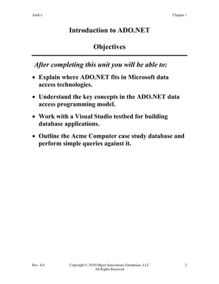 AdoCs Chapter 1
Rev. 4.0 Copyright © 2010 Object Innovations Enterprises, LLC 2
All Rights Reserved
Introduction to ADO.NET
Objectives
After completing this unit you will be able to:
• Explain where ADO.NET fits in Microsoft data
access technologies.
• Understand the key concepts in the ADO.NET data
access programming model.
• Work with a Visual Studio testbed for building
database applications.
• Outline the Acme Computer case study database and
perform simple queries against it.
 
