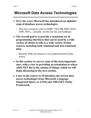 AdoCs Chapter 1
Rev. 4.0 Copyright © 2010 Object Innovations Enterprises, LLC 3
All Rights Reserved
Microsoft Data Access Technologies
• Over the years Microsoft has introduced an alphabet
soup of database access technologies.
− They have acronyms such as ODBC, OLE DB, RDO, DAO,
ADO, DOA,... (actually, not the last one, just kidding!).
• The overall goal is to provide a consistent set of
programming interfaces that can be used by a wide
variety of clients to talk to a wide variety of data
sources, including both relational and non-relational
data.
− Recently XML has become a very important kind of data
source.
• In this section we survey some of the most important
ones, with a view to providing an orientation to where
ADO.NET fits in the scheme of things, which we will
begin discussing in the next section.
• Later in the course we’ll introduce the newest data
access technologies from Microsoft, Language
Integrated Query or LINQ and ADO.NET Entity
Framework.
 