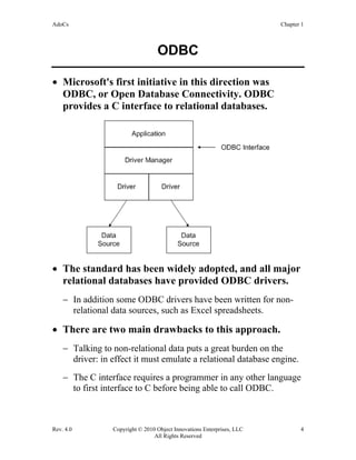 AdoCs Chapter 1
Rev. 4.0 Copyright © 2010 Object Innovations Enterprises, LLC 4
All Rights Reserved
ODBC
• Microsoft's first initiative in this direction was
ODBC, or Open Database Connectivity. ODBC
provides a C interface to relational databases.
• The standard has been widely adopted, and all major
relational databases have provided ODBC drivers.
− In addition some ODBC drivers have been written for non-
relational data sources, such as Excel spreadsheets.
• There are two main drawbacks to this approach.
− Talking to non-relational data puts a great burden on the
driver: in effect it must emulate a relational database engine.
− The C interface requires a programmer in any other language
to first interface to C before being able to call ODBC.
 
