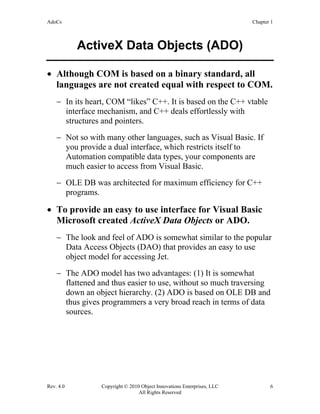 AdoCs Chapter 1
Rev. 4.0 Copyright © 2010 Object Innovations Enterprises, LLC 6
All Rights Reserved
ActiveX Data Objects (ADO)
• Although COM is based on a binary standard, all
languages are not created equal with respect to COM.
− In its heart, COM “likes” C++. It is based on the C++ vtable
interface mechanism, and C++ deals effortlessly with
structures and pointers.
− Not so with many other languages, such as Visual Basic. If
you provide a dual interface, which restricts itself to
Automation compatible data types, your components are
much easier to access from Visual Basic.
− OLE DB was architected for maximum efficiency for C++
programs.
• To provide an easy to use interface for Visual Basic
Microsoft created ActiveX Data Objects or ADO.
− The look and feel of ADO is somewhat similar to the popular
Data Access Objects (DAO) that provides an easy to use
object model for accessing Jet.
− The ADO model has two advantages: (1) It is somewhat
flattened and thus easier to use, without so much traversing
down an object hierarchy. (2) ADO is based on OLE DB and
thus gives programmers a very broad reach in terms of data
sources.
 
