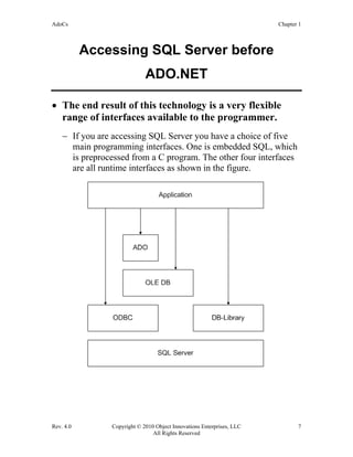 AdoCs Chapter 1
Rev. 4.0 Copyright © 2010 Object Innovations Enterprises, LLC 7
All Rights Reserved
Accessing SQL Server before
ADO.NET
• The end result of this technology is a very flexible
range of interfaces available to the programmer.
− If you are accessing SQL Server you have a choice of five
main programming interfaces. One is embedded SQL, which
is preprocessed from a C program. The other four interfaces
are all runtime interfaces as shown in the figure.
 