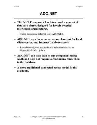 AdoCs Chapter 1
Rev. 4.0 Copyright © 2010 Object Innovations Enterprises, LLC 8
All Rights Reserved
ADO.NET
• The .NET Framework has introduced a new set of
database classes designed for loosely coupled,
distributed architectures.
− These classes are referred to as ADO.NET.
• ADO.NET uses the same access mechanisms for local,
client-server, and Internet database access.
− It can be used to examine data as relational data or as
hierarchical (XML) data.
• ADO.NET can pass data to any component using
XML and does not require a continuous connection
to the database.
• A more traditional connected access model is also
available.
 