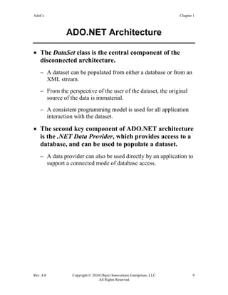 AdoCs Chapter 1
Rev. 4.0 Copyright © 2010 Object Innovations Enterprises, LLC 9
All Rights Reserved
ADO.NET Architecture
• The DataSet class is the central component of the
disconnected architecture.
− A dataset can be populated from either a database or from an
XML stream.
− From the perspective of the user of the dataset, the original
source of the data is immaterial.
− A consistent programming model is used for all application
interaction with the dataset.
• The second key component of ADO.NET architecture
is the .NET Data Provider, which provides access to a
database, and can be used to populate a dataset.
− A data provider can also be used directly by an application to
support a connected mode of database access.
 