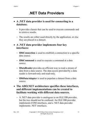 AdoCs Chapter 1
Rev. 4.0 Copyright © 2010 Object Innovations Enterprises, LLC 11
All Rights Reserved
.NET Data Providers
• A .NET data provider is used for connecting to a
database.
− It provides classes that can be used to execute commands and
to retrieve results.
− The results are either used directly by the application, or else
they are placed in a dataset.
• A .NET data provider implements four key
interfaces:
− IDbConnection is used to establish a connection to a specific
data source.
− IDbCommand is used to execute a command at a data
source.
− IDataReader provides an efficient way to read a stream of
data from a data source. The data access provided by a data
reader is forward-only and read-only.
− IDbDataAdapter is used to populate a dataset from a data
source.
• The ADO.NET architecture specifies these interfaces,
and different implementations can be created to
facilitate working with different data sources.
− A .NET data provider is analogous to an OLE DB provider,
but the two should not be confused. An OLE DB provider
implements COM interfaces, and a .NET data provider
implements .NET interfaces.
 