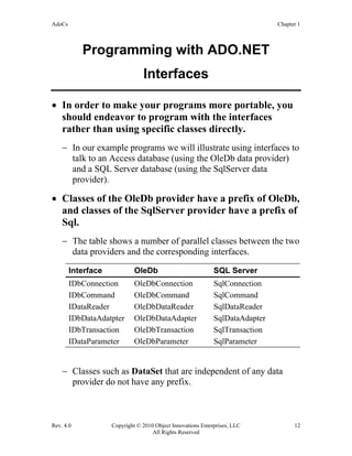 AdoCs Chapter 1
Rev. 4.0 Copyright © 2010 Object Innovations Enterprises, LLC 12
All Rights Reserved
Programming with ADO.NET
Interfaces
• In order to make your programs more portable, you
should endeavor to program with the interfaces
rather than using specific classes directly.
− In our example programs we will illustrate using interfaces to
talk to an Access database (using the OleDb data provider)
and a SQL Server database (using the SqlServer data
provider).
• Classes of the OleDb provider have a prefix of OleDb,
and classes of the SqlServer provider have a prefix of
Sql.
− The table shows a number of parallel classes between the two
data providers and the corresponding interfaces.
Interface OleDb SQL Server
IDbConnection OleDbConnection SqlConnection
IDbCommand OleDbCommand SqlCommand
IDataReader OleDbDataReader SqlDataReader
IDbDataAdatpter OleDbDataAdapter SqlDataAdapter
IDbTransaction OleDbTransaction SqlTransaction
IDataParameter OleDbParameter SqlParameter
− Classes such as DataSet that are independent of any data
provider do not have any prefix.
 