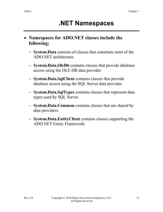 AdoCs Chapter 1
Rev. 4.0 Copyright © 2010 Object Innovations Enterprises, LLC 13
All Rights Reserved
.NET Namespaces
• Namespaces for ADO.NET classes include the
following:
− System.Data consists of classes that constitute most of the
ADO.NET architecture.
− System.Data.OleDb contains classes that provide database
access using the OLE DB data provider.
− System.Data.SqlClient contains classes that provide
database access using the SQL Server data provider.
− System.Data.SqlTypes contains classes that represent data
types used by SQL Server.
− System.Data.Common contains classes that are shared by
data providers.
− System.Data.EntityClient contains classes supporting the
ADO.NET Entity Framework.
 