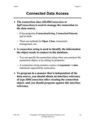 AdoCs Chapter 1
Rev. 4.0 Copyright © 2010 Object Innovations Enterprises, LLC 14
All Rights Reserved
Connected Data Access
• The connection class (OleDbConnection or
SqlConnection) is used to manage the connection to
the data source.
− It has properties ConnectionString, ConnectionTimeout,
and so forth.
− There are methods for Open, Close, transaction
management, etc.
• A connection string is used to identify the information
the object needs to connect to the database.
− You can specify the connection string when you construct the
connection object, or by setting its properties.
− A connection string contains a series of argument = value
statements separated by semicolons.
• To program in a manner that is independent of the
data source, you should obtain an interface reference
of type IDbConnection after creating the connection
object, and you should program against this interface
reference.
 