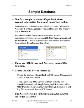 AdoCs Chapter 1
Rev. 4.0 Copyright © 2010 Object Innovations Enterprises, LLC 15
All Rights Reserved
Sample Database
• Our first sample database, SimpleBank, stores
account information for a small bank. Two tables:
1. Account stores information about bank accounts. Columns are
AccountId, Owner, AccountType and Balance. The primary
key is AccountId.
2. BankTransaction stores information about account
transactions. Columns are AccountId, XactType, Amount and
ToAccountId. There is a parent/child relationship between the
Account and BankTransaction tables.
• There are SQL Server and Access versions of this
database.
• Create the SQL Server version by:
− Create the database SimpleBank in SQL Server Management
Studio or Server Explorer.
− Temporarily stop SQL Server, and then copy the files
SimpleBank.mdf and SimpleBank_log.ldf from the folder
OICData to MSSQLData, where the SQL Server data and
log files are stored. Restart SQL Server.
• The Access version is in the file SimpleBank.mdb in
the folder OICData.
 