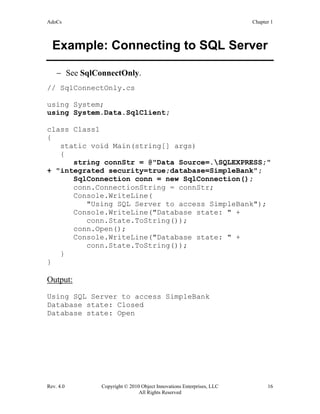 AdoCs Chapter 1
Rev. 4.0 Copyright © 2010 Object Innovations Enterprises, LLC 16
All Rights Reserved
Example: Connecting to SQL Server
− See SqlConnectOnly.
// SqlConnectOnly.cs
using System;
using System.Data.SqlClient;
class Class1
{
static void Main(string[] args)
{
string connStr = @"Data Source=.SQLEXPRESS;"
+ "integrated security=true;database=SimpleBank";
SqlConnection conn = new SqlConnection();
conn.ConnectionString = connStr;
Console.WriteLine(
"Using SQL Server to access SimpleBank");
Console.WriteLine("Database state: " +
conn.State.ToString());
conn.Open();
Console.WriteLine("Database state: " +
conn.State.ToString());
}
}
Output:
Using SQL Server to access SimpleBank
Database state: Closed
Database state: Open
 