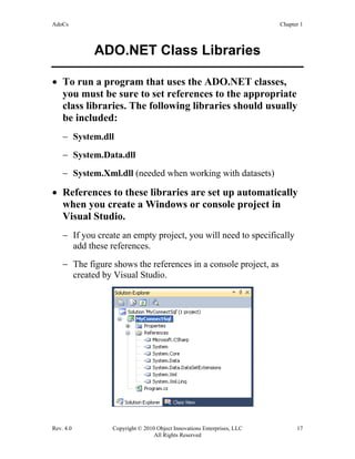 AdoCs Chapter 1
Rev. 4.0 Copyright © 2010 Object Innovations Enterprises, LLC 17
All Rights Reserved
ADO.NET Class Libraries
• To run a program that uses the ADO.NET classes,
you must be sure to set references to the appropriate
class libraries. The following libraries should usually
be included:
− System.dll
− System.Data.dll
− System.Xml.dll (needed when working with datasets)
• References to these libraries are set up automatically
when you create a Windows or console project in
Visual Studio.
− If you create an empty project, you will need to specifically
add these references.
− The figure shows the references in a console project, as
created by Visual Studio.
 