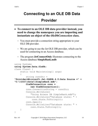 AdoCs Chapter 1
Rev. 4.0 Copyright © 2010 Object Innovations Enterprises, LLC 18
All Rights Reserved
Connecting to an OLE DB Data
Provider
• To connect to an OLE DB data provider instead, you
need to change the namespace you are importing and
instantiate an object of the OleDbConnection class.
− You must provide a connection string appropriate to your
OLE DB provider.
− We are going to use the Jet OLE DB provider, which can be
used for connecting to an Access database.
− The program JetConnectOnly illustrates connecting to the
Access database SimpleBank.mdb
using System;
using System.Data.OleDb;
class Class1 {
static void Main(string[] args)
{
string connStr =
"Provider=Microsoft.Jet.OLEDB.4.0;Data Source =" +
"C:OICDataSimpleBank.mdb";
OleDbConnection conn =
new OleDbConnection();
conn.ConnectionString = connStr;
Console.WriteLine(
"Using Access DB SimpleBank.mdb");
Console.WriteLine("Database state: " +
conn.State.ToString());
conn.Open();
Console.WriteLine("Database state: " +
conn.State.ToString());
}
}
 