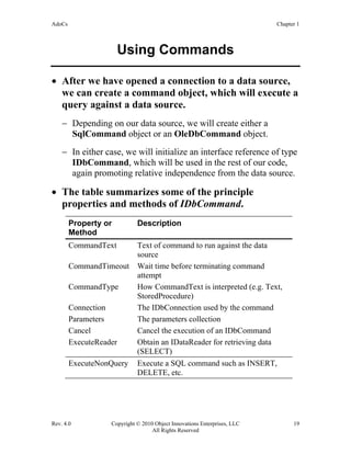 AdoCs Chapter 1
Rev. 4.0 Copyright © 2010 Object Innovations Enterprises, LLC 19
All Rights Reserved
Using Commands
• After we have opened a connection to a data source,
we can create a command object, which will execute a
query against a data source.
− Depending on our data source, we will create either a
SqlCommand object or an OleDbCommand object.
− In either case, we will initialize an interface reference of type
IDbCommand, which will be used in the rest of our code,
again promoting relative independence from the data source.
• The table summarizes some of the principle
properties and methods of IDbCommand.
Property or
Method
Description
CommandText Text of command to run against the data
source
CommandTimeout Wait time before terminating command
attempt
CommandType How CommandText is interpreted (e.g. Text,
StoredProcedure)
Connection The IDbConnection used by the command
Parameters The parameters collection
Cancel Cancel the execution of an IDbCommand
ExecuteReader Obtain an IDataReader for retrieving data
(SELECT)
ExecuteNonQuery Execute a SQL command such as INSERT,
DELETE, etc.
 