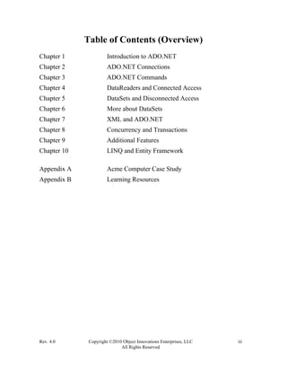 Rev. 4.0 Copyright ©2010 Object Innovations Enterprises, LLC iii
All Rights Reserved
Table of Contents (Overview)
Chapter 1 Introduction to ADO.NET
Chapter 2 ADO.NET Connections
Chapter 3 ADO.NET Commands
Chapter 4 DataReaders and Connected Access
Chapter 5 DataSets and Disconnected Access
Chapter 6 More about DataSets
Chapter 7 XML and ADO.NET
Chapter 8 Concurrency and Transactions
Chapter 9 Additional Features
Chapter 10 LINQ and Entity Framework
Appendix A Acme Computer Case Study
Appendix B Learning Resources
 