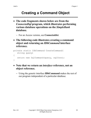 AdoCs Chapter 1
Rev. 4.0 Copyright © 2010 Object Innovations Enterprises, LLC 20
All Rights Reserved
Creating a Command Object
• The code fragments shown below are from the
ConnectedSql program, which illustrates performing
various database operations on the SimpleBank
database.
− For an Access version, see ConnectedJet.
• The following code illustrates creating a command
object and returning an IDbCommand interface
reference.
private static IDbCommand CreateCommand(
string query)
{
return new SqlCommand(query, sqlConn);
}
• Note that we return an interface reference, not an
object reference.
− Using the generic interface IDbCommand makes the rest of
our program independent of a particular database.
 