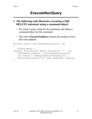 AdoCs Chapter 1
Rev. 4.0 Copyright © 2010 Object Innovations Enterprises, LLC 21
All Rights Reserved
ExecuteNonQuery
• The following code illustrates executing a SQL
DELETE statement using a command object.
− We create a query string for the command, and obtain a
command object for this command.
− The call to ExecuteNonQuery returns the number of rows
that were updated.
private static void RemoveAccount(int id)
{
string query =
"delete from Account where AccountId = " + id;
IDbCommand command = CreateCommand(query);
int numrow = command.ExecuteNonQuery();
Console.WriteLine("{0} rows updated", numrow);
}
 