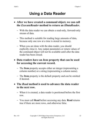 AdoCs Chapter 1
Rev. 4.0 Copyright © 2010 Object Innovations Enterprises, LLC 22
All Rights Reserved
Using a Data Reader
• After we have created a command object, we can call
the ExecuteReader method to return an IDataReader.
− With the data reader we can obtain a read-only, forward-only
stream of data.
− This method is suitable for reading large amounts of data,
because only one row at a time is stored in memory.
− When you are done with the data reader, you should
explicitly close it. Any output parameters or return values of
the command object will not be available until after the data
reader has been closed.
• Data readers have an Item property that can be used
for accessing the current record.
− The Item property accepts either an integer (representing a
column number) or a string (representing a column name).
− The Item property is the default property and can be omitted
if desired.
• The Read method is used to advance the data reader
to the next row.
− When it is created, a data reader is positioned before the first
row.
− You must call Read before accessing any data. Read returns
true if there are more rows, and otherwise false.
 