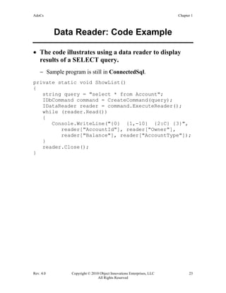 AdoCs Chapter 1
Rev. 4.0 Copyright © 2010 Object Innovations Enterprises, LLC 23
All Rights Reserved
Data Reader: Code Example
• The code illustrates using a data reader to display
results of a SELECT query.
− Sample program is still in ConnectedSql.
private static void ShowList()
{
string query = "select * from Account";
IDbCommand command = CreateCommand(query);
IDataReader reader = command.ExecuteReader();
while (reader.Read())
{
Console.WriteLine("{0} {1,-10} {2:C} {3}",
reader["AccountId"], reader["Owner"],
reader["Balance"], reader["AccountType"]);
}
reader.Close();
}
 