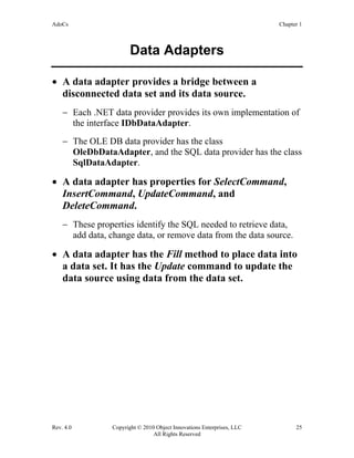 AdoCs Chapter 1
Rev. 4.0 Copyright © 2010 Object Innovations Enterprises, LLC 25
All Rights Reserved
Data Adapters
• A data adapter provides a bridge between a
disconnected data set and its data source.
− Each .NET data provider provides its own implementation of
the interface IDbDataAdapter.
− The OLE DB data provider has the class
OleDbDataAdapter, and the SQL data provider has the class
SqlDataAdapter.
• A data adapter has properties for SelectCommand,
InsertCommand, UpdateCommand, and
DeleteCommand.
− These properties identify the SQL needed to retrieve data,
add data, change data, or remove data from the data source.
• A data adapter has the Fill method to place data into
a data set. It has the Update command to update the
data source using data from the data set.
 