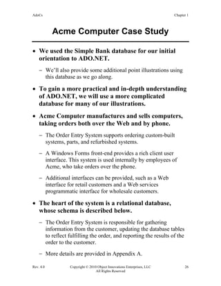 AdoCs Chapter 1
Rev. 4.0 Copyright © 2010 Object Innovations Enterprises, LLC 26
All Rights Reserved
Acme Computer Case Study
• We used the Simple Bank database for our initial
orientation to ADO.NET.
− We’ll also provide some additional point illustrations using
this database as we go along.
• To gain a more practical and in-depth understanding
of ADO.NET, we will use a more complicated
database for many of our illustrations.
• Acme Computer manufactures and sells computers,
taking orders both over the Web and by phone.
− The Order Entry System supports ordering custom-built
systems, parts, and refurbished systems.
− A Windows Forms front-end provides a rich client user
interface. This system is used internally by employees of
Acme, who take orders over the phone.
− Additional interfaces can be provided, such as a Web
interface for retail customers and a Web services
programmatic interface for wholesale customers.
• The heart of the system is a relational database,
whose schema is described below.
− The Order Entry System is responsible for gathering
information from the customer, updating the database tables
to reflect fulfilling the order, and reporting the results of the
order to the customer.
− More details are provided in Appendix A.
 