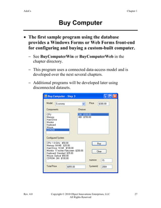 AdoCs Chapter 1
Rev. 4.0 Copyright © 2010 Object Innovations Enterprises, LLC 27
All Rights Reserved
Buy Computer
• The first sample program using the database
provides a Windows Forms or Web Forms front-end
for configuring and buying a custom-built computer.
− See BuyComputerWin or BuyComputerWeb in the
chapter directory.
− This program uses a connected data-access model and is
developed over the next several chapters.
− Additional programs will be developed later using
disconnected datasets.
 