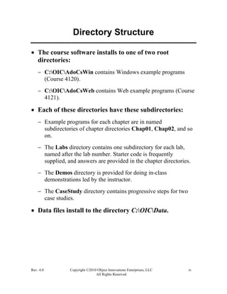 Rev. 4.0 Copyright ©2010 Object Innovations Enterprises, LLC iv
All Rights Reserved
Directory Structure
• The course software installs to one of two root
directories:
− C:OICAdoCsWin contains Windows example programs
(Course 4120).
− C:OICAdoCsWeb contains Web example programs (Course
4121).
• Each of these directories have these subdirectories:
− Example programs for each chapter are in named
subdirectories of chapter directories Chap01, Chap02, and so
on.
− The Labs directory contains one subdirectory for each lab,
named after the lab number. Starter code is frequently
supplied, and answers are provided in the chapter directories.
− The Demos directory is provided for doing in-class
demonstrations led by the instructor.
− The CaseStudy directory contains progressive steps for two
case studies.
• Data files install to the directory C:OICData.
 