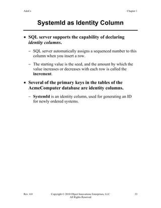 AdoCs Chapter 1
Rev. 4.0 Copyright © 2010 Object Innovations Enterprises, LLC 33
All Rights Reserved
SystemId as Identity Column
• SQL server supports the capability of declaring
identity columns.
− SQL server automatically assigns a sequenced number to this
column when you insert a row.
− The starting value is the seed, and the amount by which the
value increases or decreases with each row is called the
increment.
• Several of the primary keys in the tables of the
AcmeComputer database are identity columns.
− SystemId is an identity column, used for generating an ID
for newly ordered systems.
 