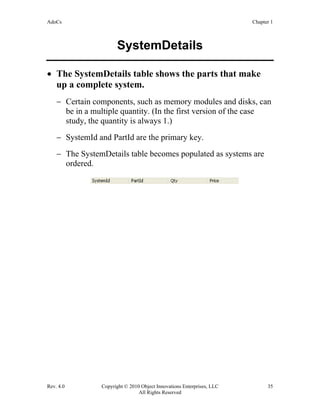 AdoCs Chapter 1
Rev. 4.0 Copyright © 2010 Object Innovations Enterprises, LLC 35
All Rights Reserved
SystemDetails
• The SystemDetails table shows the parts that make
up a complete system.
− Certain components, such as memory modules and disks, can
be in a multiple quantity. (In the first version of the case
study, the quantity is always 1.)
− SystemId and PartId are the primary key.
− The SystemDetails table becomes populated as systems are
ordered.
 