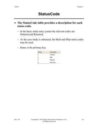 AdoCs Chapter 1
Rev. 4.0 Copyright © 2010 Object Innovations Enterprises, LLC 36
All Rights Reserved
StatusCode
• The StatusCode table provides a description for each
status code.
− In the basic order entry system the relevant codes are
Ordered and Returned.
− As the case study is enhanced, the Built and Ship status codes
may be used.
− Status is the primary key.
 