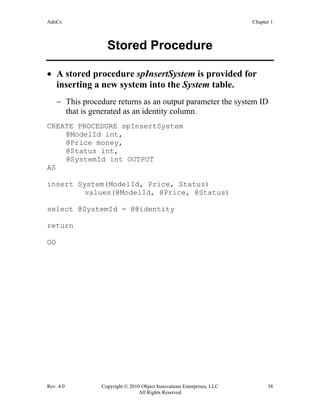 AdoCs Chapter 1
Rev. 4.0 Copyright © 2010 Object Innovations Enterprises, LLC 38
All Rights Reserved
Stored Procedure
• A stored procedure spInsertSystem is provided for
inserting a new system into the System table.
− This procedure returns as an output parameter the system ID
that is generated as an identity column.
CREATE PROCEDURE spInsertSystem
@ModelId int,
@Price money,
@Status int,
@SystemId int OUTPUT
AS
insert System(ModelId, Price, Status)
values(@ModelId, @Price, @Status)
select @SystemId = @@identity
return
GO
 