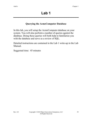 AdoCs Chapter 1
Rev. 4.0 Copyright © 2010 Object Innovations Enterprises, LLC 39
All Rights Reserved
Lab 1
Querying the AcmeComputer Database
In this lab, you will setup the AcmeComputer database on your
system. You will also perform a number of queries against the
database. Doing these queries will both help to familiarize you
with the database and serve as a review of SQL.
Detailed instructions are contained in the Lab 1 write-up in the Lab
Manual.
Suggested time: 45 minutes
 
