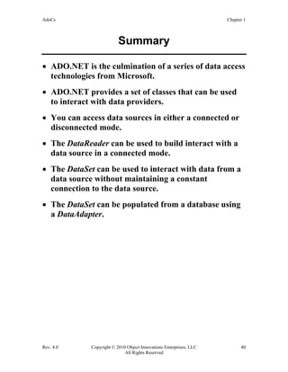 AdoCs Chapter 1
Rev. 4.0 Copyright © 2010 Object Innovations Enterprises, LLC 40
All Rights Reserved
Summary
• ADO.NET is the culmination of a series of data access
technologies from Microsoft.
• ADO.NET provides a set of classes that can be used
to interact with data providers.
• You can access data sources in either a connected or
disconnected mode.
• The DataReader can be used to build interact with a
data source in a connected mode.
• The DataSet can be used to interact with data from a
data source without maintaining a constant
connection to the data source.
• The DataSet can be populated from a database using
a DataAdapter.
 