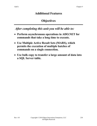 AdoCs Chapter 9
Rev. 4.0 Copyright © 2010 Object Innovations Enterprises, LLC 234
All Rights Reserved
Additional Features
Objectives
After completing this unit you will be able to:
• Perform asynchronous operations in ADO.NET for
commands that take a long time to execute.
• Use Multiple Active Result Sets (MARS), which
permits the execution of multiple batches of
commands on a single connection.
• Use bulk copy to transfer a large amount of data into
a SQL Server table.
 
