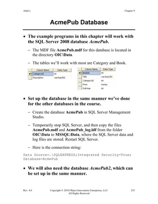 AdoCs Chapter 9
Rev. 4.0 Copyright © 2010 Object Innovations Enterprises, LLC 235
All Rights Reserved
AcmePub Database
• The example programs in this chapter will work with
the SQL Server 2008 database AcmePub.
− The MDF file AcmePub.mdf for this database is located in
the directory OICData.
− The tables we’ll work with most are Category and Book.
• Set up the database in the same manner we’ve done
for the other databases in the course.
− Create the database AcmePub in SQL Server Management
Studio.
− Temporarily stop SQL Server, and then copy the files
AcmePub.mdf and AcmePub_log.ldf from the folder
OICData to MSSQLData, where the SQL Server data and
log files are stored. Restart SQL Server.
− Here is the connection string:
Data Source=.SQLEXPRESS;Integrated Security=True;
Database=AcmePub
• We will also need the database AcmePub2, which can
be set up in the same manner.
 